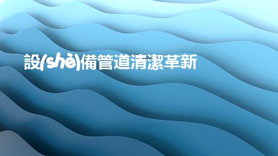 設(shè)備管道清潔革新城市環(huán)境：創(chuàng)新技術(shù)帶來的巨大變革！